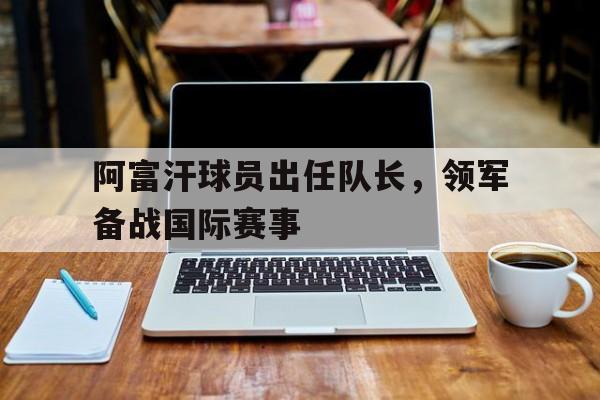 阿富汗球员出任队长,领军备战国际赛事是哪一年